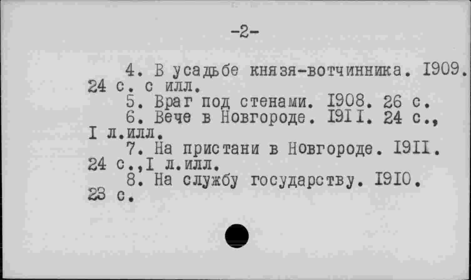 ﻿-2-
4.	В усадьбе князя-вотчинника. 1909. 24 с. с илл.
5.	Враг под стенами. 1908. 26 с.
6.	Вече в Новгороде. I9II. 24 с., I л.илл.
7.	На пристани в Новгороде. I9II.
24 с.,1 л.илл.
8.	На службу государству. 1910.
23 с.